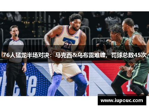 76人猛龙半场对决：马克西&乌布雷难缠，罚球总数45次